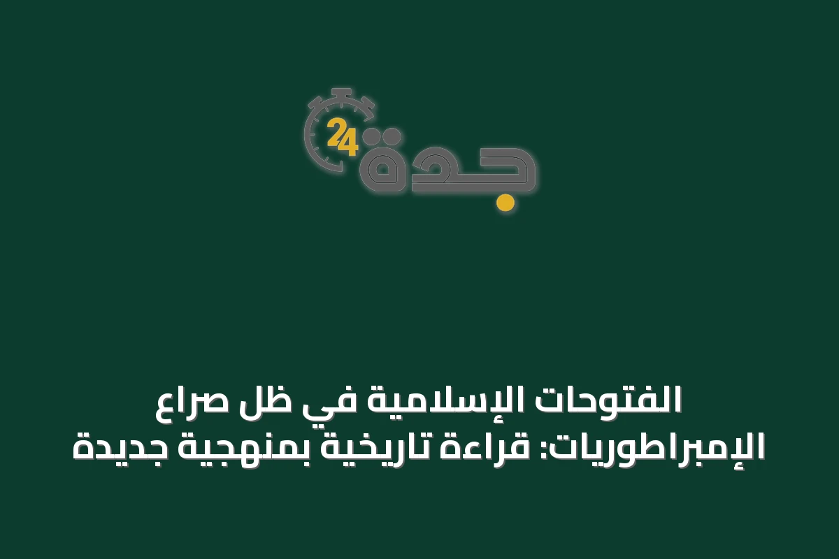 الفتوحات الإسلامية في ظل صراع الإمبراطوريات: قراءة تاريخية بمنهجية جديدة