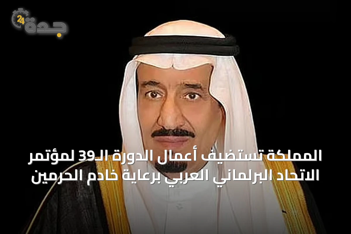 المملكة تستضيف أعمال الدورة الـ39 لمؤتمر الاتحاد البرلماني العربي برعاية خادم الحرمين