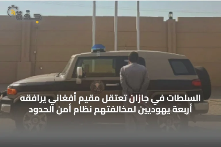 السلطات في جازان تعتقل مقيم أفغاني يرافقه أربعة يهوديين لمخالفتهم نظام أمن الحدود