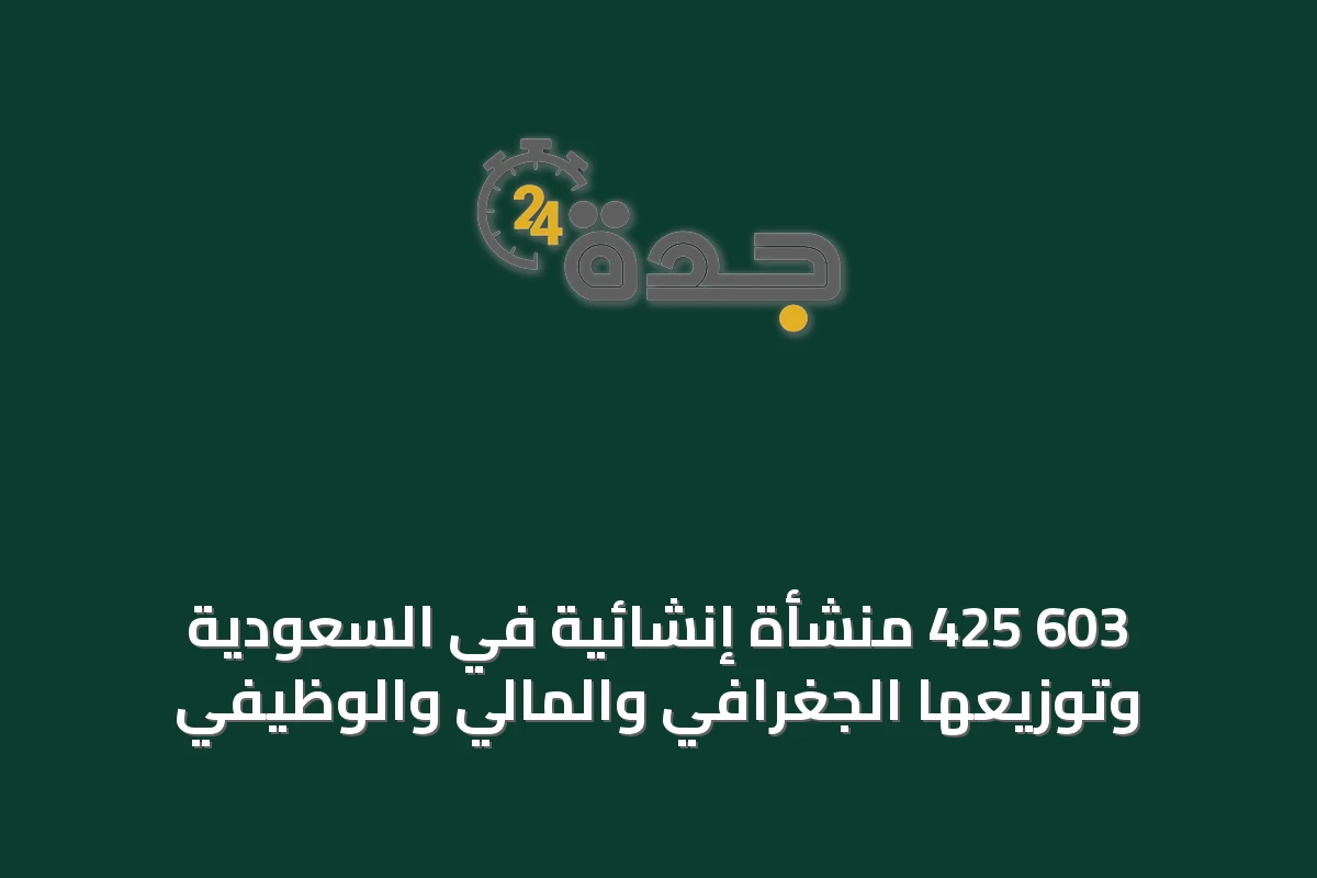 603 425 منشأة إنشائية في السعودية وتوزيعها الجغرافي والمالي والوظيفي