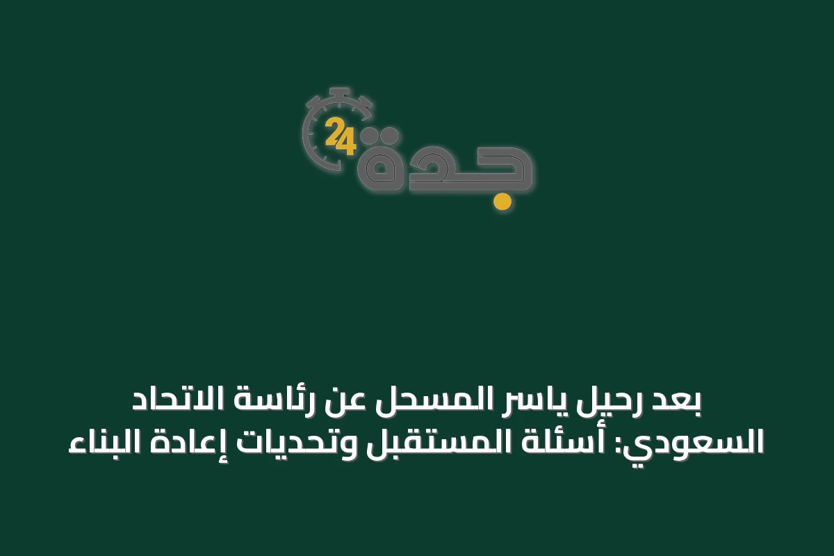 بعد رحيل ياسر المسحل عن رئاسة الاتحاد السعودي: أسئلة المستقبل وتحديات إعادة البناء