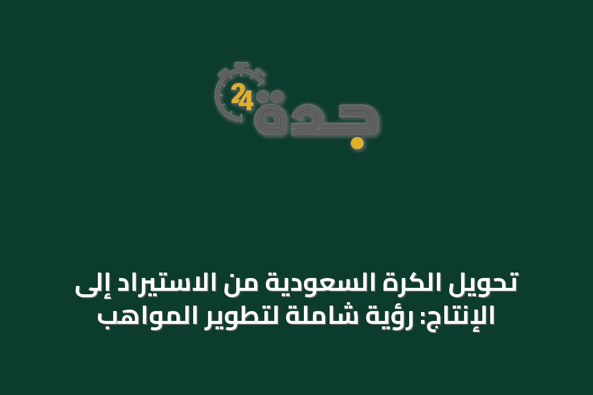تحويل الكرة السعودية من الاستيراد إلى الإنتاج: رؤية شاملة لتطوير المواهب