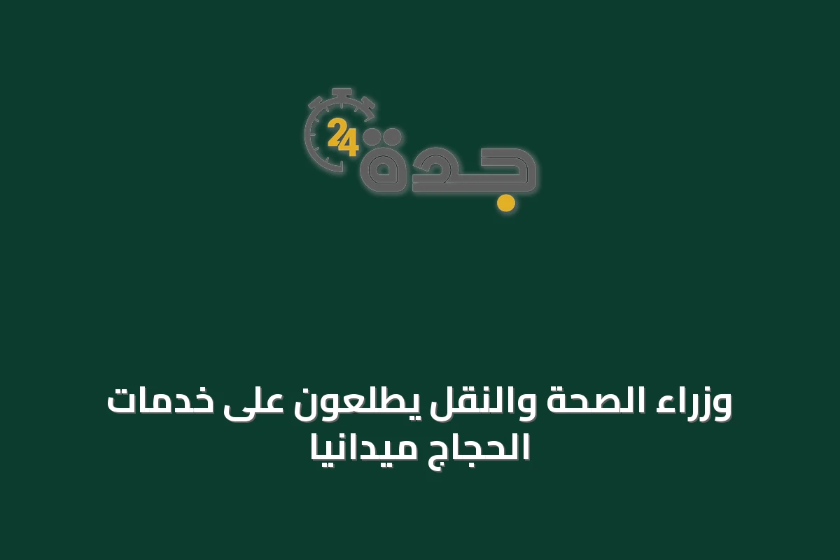 وزراء الصحة والنقل يطلعون على خدمات الحجاج ميدانياً