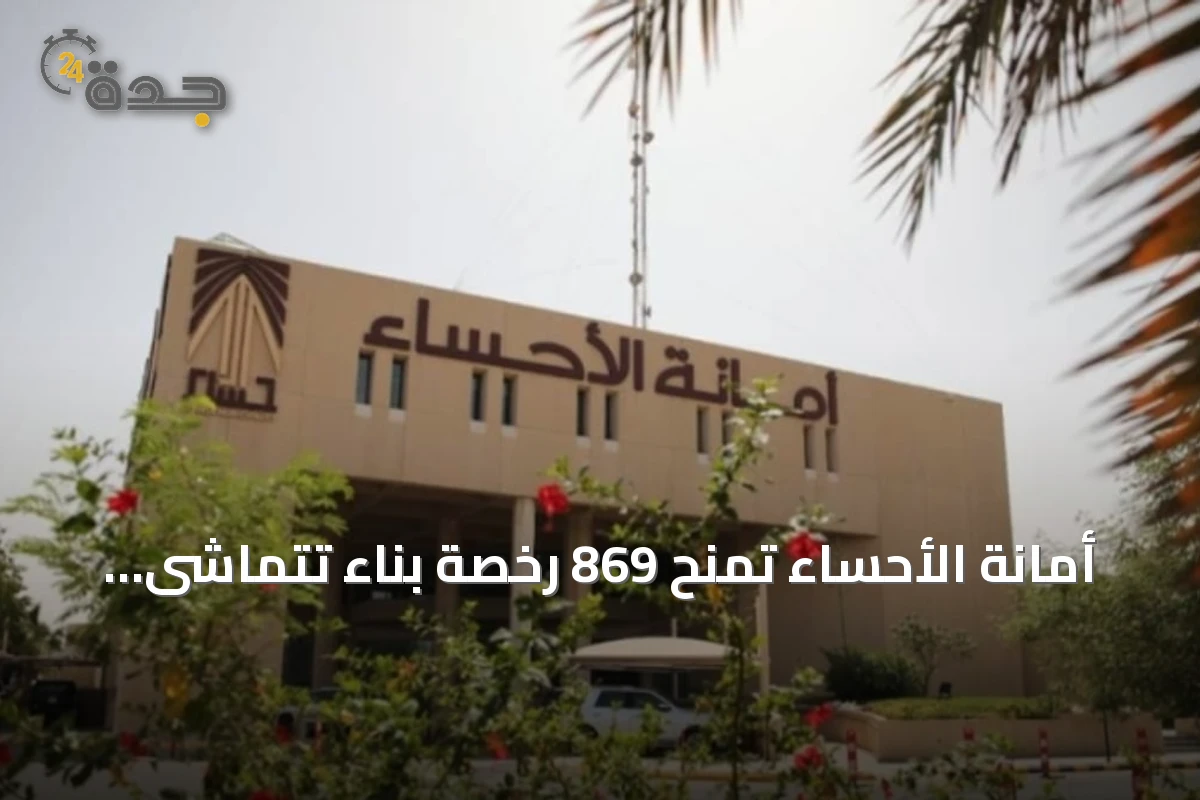 أمانة الأحساء تمنح 869 رخصة بناء تتماشى مع معايير العمارة السعودية في النصف الأول من 2026